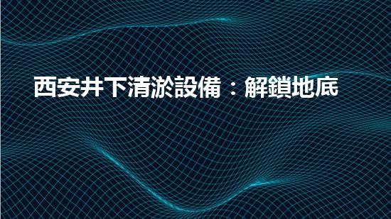 西安井下清淤設備：解鎖地底秘密，揭開城市黑箱！
